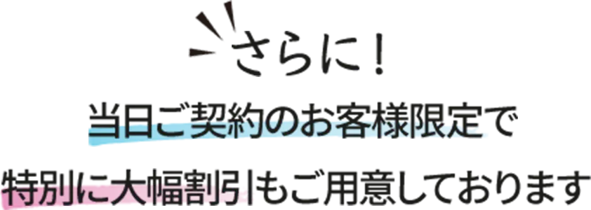 さらに！当日ご契約のお客様限定で特別に大幅値引きもご用意しております